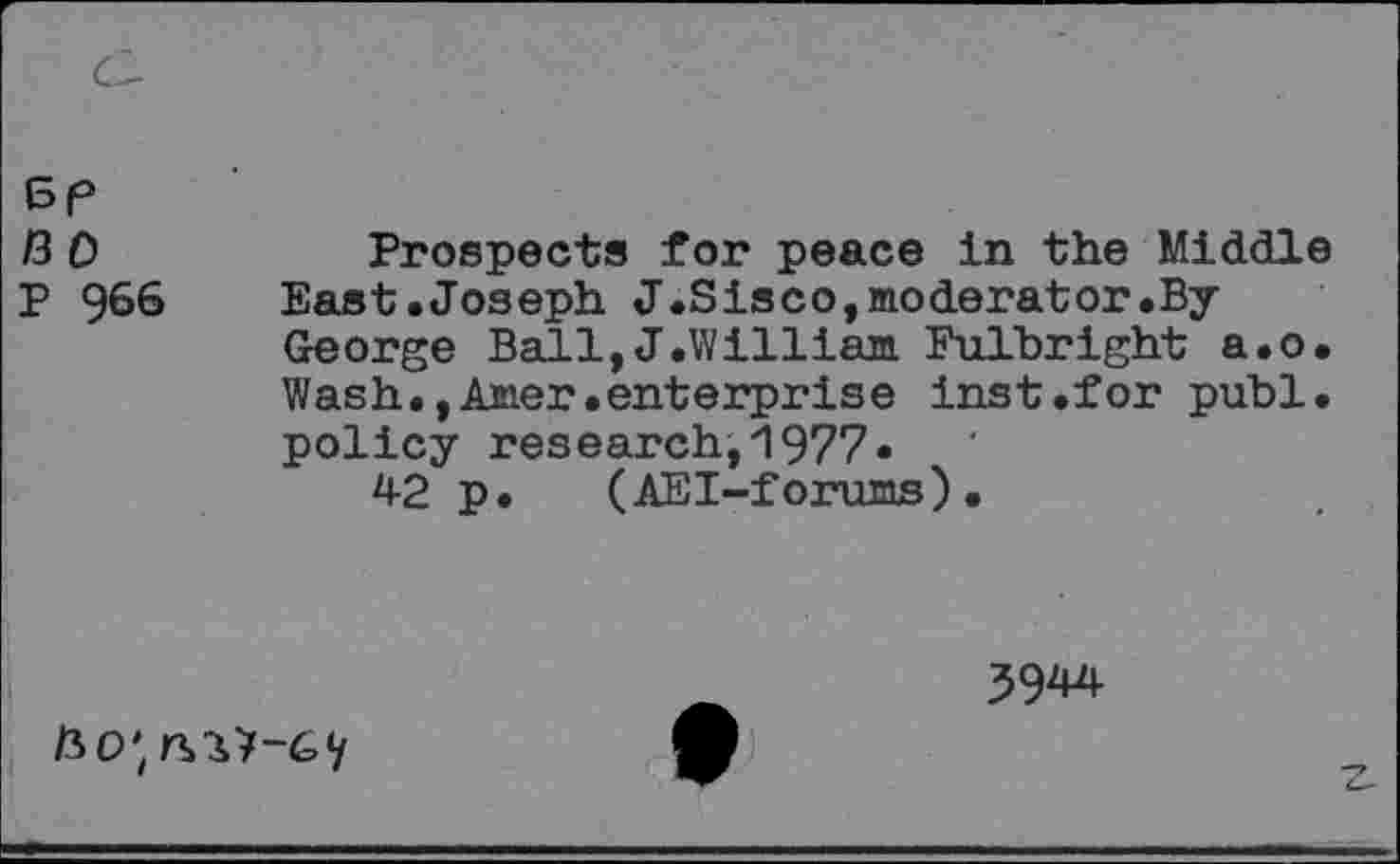 ﻿BP 13 0 P 966
Prospects for peace in the Middle East.Joseph J.Sisco,moderator.By George Ball,J.William Fulbright a.o. Wash.,Amer.enterprise inst.for publ. policy research,1977*
42 p. (AEI-forums).
39^

Z-